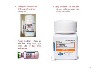 28
+ Intergrase Inhibitor - ức
chế enzym intergrase:
raltegravir.
+ Fusion inhibitor - thuốc ức
chế hòa màng virus, gắn
virus vào tế bào đích:
enfuvirtide.
+ Entry inhibitor - ức chế gắn
và xâm nhập của virus vào
tế bào: maraviroc.
 