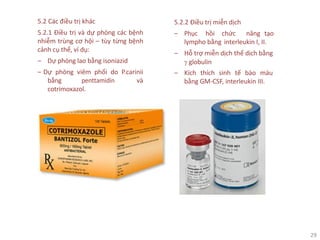 29
5.2 Các điều trị khác
5.2.1 Điều trị và dự phòng các bệnh
nhiễm trùng cơ hội – tùy từng bệnh
cảnh cụ thể, ví dụ:
‒ Dự phòng lao bằng isoniazid
‒ Dự phòng viêm phổi do P.carinii
bằng penttamidin và
cotrimoxazol.
5.2.2 Điều trị miễn dịch
‒ Phục hồi chức năng tạo
lympho bằng interleukin I, II.
‒ Hỗ trợ miễn dịch thể dịch bằng
γ globulin
‒ Kích thích sinh tế bào máu
bằng GM-CSF, interleukin III.
 