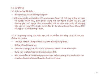 30
5.3 Dự phòng
5.3.1 Dự phòng đặc hiệu
‒ Hiện chưa có vaccin để dự phòng HIV
‒ Những người bị phơi nhiễm HIV nguy cơ cao (quan hệ tình dục không an toàn
với người nhiễm HIV, tiêm chích chung kim với người nhiễm HIV (+), vết
thương gây ra từ người dính máu nhiễm HIV, da niêm mạc hoặc vết thương
tiếp xúc với máu HIV (+)) cần được điều trị dự phòng bằng thuốc kháng HIV:
kết hợp 2 – 3 thuốc trong 4 tuần.
5.3.2 Dự phòng không đặc hiệu hạn chế lây nhiễm HIV bằng cách cắt đứt các
đường lây truyền:
‒ Tình dục an toàn (dùng bao cao su), lành mạch (chung thủy).
‒ Không tiêm chích ma túy.
‒ Kiểm tra và sàng lọc HIV ở các sản phẩm máu và máu trước khi truyền.
‒ Dụng cụ y tế phải được tiệt trùng đúng qui định.
‒ Nếu mẹ nhiễm HIV thì không nên sinh con. Nếu đã mang thai muốn sinh con
cần phải dự phòng bằng zidovudine hoặc nevirapine.
 