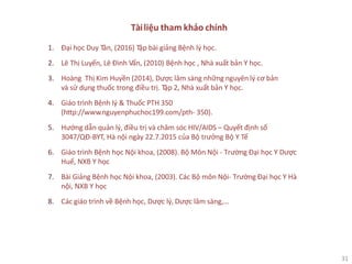 31
Tàiliệu tham khảo chính
1. Đại học Duy Tân, (2016) Tập bài giảng Bệnh lý học.
2. Lê Thị Luyến, Lê Đình Vấn, (2010) Bệnh học , Nhà xuất bản Y học.
3. Hoàng Thị Kim Huyền (2014), Dược lâm sàng những nguyên lý cơ bản
và sử dụng thuốc trong điều trị. Tập 2, Nhà xuất bản Y học.
4. Giáo trình Bệnh lý & Thuốc PTH 350
(http://www.nguyenphuchoc199.com/pth- 350).
5. Hướng dẫn quản lý, điều trị và chăm sóc HIV/AIDS – Quyết định số
3047/QĐ-BYT, Hà nội ngày 22.7.2015 của Bộ trưởng Bộ Y Tế
6. Giáo trình Bệnh học Nội khoa, (2008). Bộ Môn Nội - Trường Đại học Y Dược
Huế, NXB Y học
7. Bài Giảng Bệnh học Nội khoa, (2003). Các Bộ môn Nội- Trường Đại học Y Hà
nội, NXB Y học
8. Các giáo trình về Bệnh học, Dược lý, Dược lâm sàng,…
 