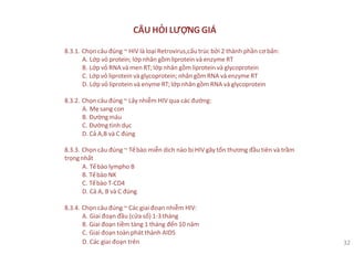 CÂU HỎI LƯỢNG GIÁ
8.3.1. Chọn câu đúng ~ HIV là loại Retrovirus,cấu trúc bởi 2 thành phần cơ bản:
A. Lớp vỏ protein; lớp nhân gồm liprotein và enzyme RT
B. Lớp vỏ RNA và men RT;lớp nhân gồm liprotein và glycoprotein
C. Lớp vỏ liprotein và glycoprotein; nhân gồm RNA và enzyme RT
D. Lớp vỏ liprotein và enyme RT;lớp nhân gồm RNA và glycoprotein
8.3.2. Chọn câu đúng ~ Lây nhiễm HIV qua các đường:
A. Mẹ sang con
B. Đườngmáu
C. Đường tình dục
D. Cả A,B và C đúng
8.3.3. Chọn câu đúng ~ Tếbào miễn dich nào bị HIV gây tổn thương đầu tiên và trầm
trọngnhất
A. Tếbào lympho B
B. Tếbào NK
C. Tếbào T-CD4
D. Cả A, B và C đúng
8.3.4. Chọn câu đúng ~ Các giai đoạn nhiễm HIV:
A. Giai đoạn đầu (cửa sổ) 1-3 tháng
B. Giai đoạn tiềm tàng 1 tháng đến 10 năm
C. Giai đoạn toàn phát thành AIDS
D. Các giai đoạn trên 32
 