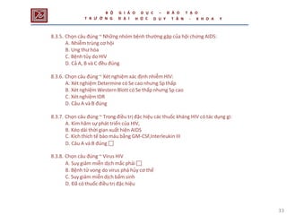 33
8.3.5. Chọn câu đúng ~ Những nhóm bệnh thường gặp của hội chứng AIDS:
A. Nhiễm trùng cơ hội
B. Ung thư hóa
C. Bệnh tủy do HIV
D. Cả A, B và C đều đúng
8.3.6. Chọn câu đúng ~ Xét nghiệm xác định nhiễm HIV:
A. Xét nghiệm Determine có Se cao nhưng Sp thấp
B. Xét nghiệm Western Blott có Se thấp nhưng Sp cao
C. Xét nghiệm IDR
D. Câu A và B đúng
8.3.7. Chọn câu đúng ~ Trong điều trị đặc hiệu các thuốc kháng HIV có tác dụng gì:
A. Kìm hãm sự phát triển của HIV,
B. Kéo dài thời gian xuất hiện AIDS
C. Kích thích tế bào máu bằng GM-CSF,Interleukin III
D. Câu A và B đúng 
8.3.8. Chọn câu đúng ~ Virus HIV
A. Suy giảm miễn dịch mắc phải 
B. Bệnh tử vong do virus phá hủy cơ thể
C. Suy giảm miễn dịch bẩm sinh
D. Đã có thuốc điều trị đặc hiệu
B Ộ
T R Ư Ờ N G
G I Á O
Đ Ạ I
D Ụ C
Ọ C
– Đ À O T Ạ O
H D U Y T Â N - K H O A Y
 