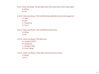 34
8.3.9. Chọn câu đúng ~ Bị tiêu diệt nhanh với nước Javel 1/10 trong 5 phút
A. Đúng
B. Sai
8.3.10. Chọn câu đúng ~ HIV có thể bị thiêu diệt bởi các tác nhân ngoại trừ
A. Javel
B. Cồn
C. Thuốctím
D. Tia X
8.3.11. Chọn câu đúng ~ HIV có thể lây qua hôn môi
A. Đúng
B. Sai
8.3.12. Chọn câu đúng ~ HIV đánh vào
A. Lympho T CD 4
B. LymphoB
C. Lympho T độc
D. A và C đúng
8.3.13. Chọn câu đúng ~ Chẩn đóan HIV chỉ cần test nhanh:
A. Đúng
B. Sai
 