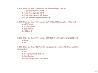 35
8.3.14. Chọn câu đúng ~ Chẩn đoán giai đoạn theo WHO HIV có:
A. 3 giai đoạn dựa vào TCD 4
B. 4 giai đoạn dựa vào TCD 4
C. 3 giai đoạn trên quy đổi lympho
D. 4 giai đoạn không cần đếm T CD 4
8.3.15. Chọn câu đúng ~ Ước lượng mức T CD4 từ tế bào lympho <1000/mm3
A.<200/mm3
B.200-499/mm3
C.150-300mm3
D.<500mm3
8.3.16. Chọn câu đúng ~ Ước lượng T CD4 >500 thì số tế bào lympho >2000mm3
A. Đúng
B. Sai
8.3.17. Chọn câu đúng ~ Bệnh nhiễm trùng cơ hội trên bệnh nhân HIV ở Việt Nam
nhiều nhất là:
A. Lao
B. Tiêu Chảy kéo dài do E.coli
C. NấmCandida
D. Viêm màng não do Crytococcus
 
