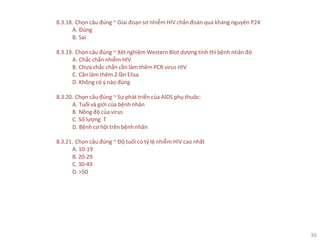 36
8.3.18. Chọn câu đúng ~ Giai đoạn sơ nhiễm HIV chẩn đoán qua kháng nguyên P24
A. Đúng
B. Sai
8.3.19. Chọn câu đúng ~ Xét nghiệm Western Blot dương tính thì bệnh nhân đó
A. Chắc chắn nhiễm HIV
B. Chưa chắc chắn cần làm thêm PCR virus HIV
C. Cần làm thêm 2 lần Elisa
D. Không có ý nào đúng
8.3.20. Chọn câu đúng ~ Sự phát triển của AIDS phụ thuộc:
A. Tuổi và giới của bệnh nhân
B. Nồng độ của virus
C. Số lượng T
D. Bệnh cơ hội trên bệnh nhân
8.3.21. Chọn câu đúng ~ Độ tuổi có tỷ lệ nhiễm HIV cao nhất
A. 10-19
B. 20-29
C. 30-49
D. >50
 