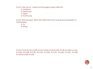 37
8.3.22. Chọn câu sai ~ Ung thư cơ hội hay gặp ở người nhiễm HIV
A. Lymphoma
B. Ung thư gan
C. Kaposi
D. K cổ tử cung
8.3.23. Chọn câu đúng ~ Bệnh nhân nhiễm HIV có nên sử dụng Vacin phòng bệnh cơ
hội hay không
A. Có
B. Không
8.3.1C, 8.3.2D, 8.3.3C, 8.3.4D, 8.3.5D, 8.3.6D, 8.3.7D, 8.3.8A, 8.3.9B, 8.3.10D, 8.3.11A,
8.3.12A, 8.3.13B, 8.3.14D, 8.3.15A, 8.3.16A, 8.3.17A, 8.3.18A, 8.3.19A, 8.3.20B,
8.3.21B,8.3.22B,8.3.23B
 