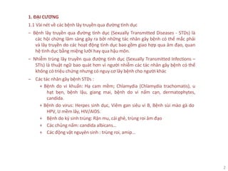 2
1. ĐẠI CƯƠNG
1.1 Vài nét về các bệnh lây truyền qua đường tình dục
‒ Bệnh lây truyền qua đường tình dục (Sexually Transmitted Diseases - STDs) là
các hội chứng lâm sàng gây ra bởi những tác nhân gây bệnh có thể mắc phải
và lây truyền do các hoạt động tình dục bao gồm giao hợp qua âm đạo, quan
hệ tình dục bằng miệng lưỡi hay qua hậu môn.
‒ Nhiễm trùng lây truyền qua đường tình dục (Sexually Transmitted Infections –
STIs) là thuật ngữ bao quát hơn vì người nhiễm các tác nhân gây bệnh có thể
không có triệu chứng nhưng có nguy cơ lây bệnh cho người khác
‒ Các tác nhân gây bệnh STDs :
+ Bệnh do vi khuẩn: Hạ cam mềm; Chlamydia (Chlamydia trachomatis), u
hạt bẹn, bệnh lậu, giang mai, bệnh do vi nấm cạn, dermatophytes,
candida.
+ Bệnh do virus: Herpes sinh dục, Viêm gan siêu vi B, Bệnh sùi mào gà do
HPV, U mềm lây, HIV/AIDS.
+ Bệnh do ký sinh trùng: Rận mu, cái ghẻ, trùng roi âm đạo
+ Các chủng nấm: candida albicans…
+ Các động vật nguyên sinh : trùng roi, amip…
 