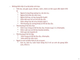 6
‒ Những biểu hiện ở xa bộ phận sinh dục:
+ Trên da, các giác quan, kẽ bẹn, nách, chân) có liên quan đến bệnh STD
là:
* Ngứa ở vùng lông xương mu: do rận mu.
* Ngứa ở kẽ chân do nấm men.
* Ngứa ở kẽ tay, cùi tay, bụng đùi là ghẻ.
* Viêm kết mạc trẻ sơ sinh do lậu cầu.
* Viêm võng mạc do virus herpes type 5
* Tổn thương các xương khớp có thể do lậu cầu.
+ Tổn thương ở hệ tiêu hóa:
* Viêm trực tràng có thể do lậu cầu, herpes tuyp 1 2, Chlamydia.
* Viêm ruột non có thể do Giardia lamblia.
* Viêm gan do hepatitis B
+ Tổn thương ở hệ hô hấp:
* Viêm họng có thể do lậu cầu, chlamydia.
* Viêm phổi do nấm men.
+ Ngoài ra còn có biểu hiện ở các cơ quan:
* Gan to, lách to, tuấn hoàn bàng hệ ở trẻ sơ sinh do giang bẩm
sinh, HTLV-3.
 