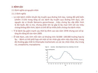 7
2. BỆNH LẬU
2.1 Định nghĩa và nguyên nhân
2.1.1 Định nghĩa
‒ Là một bệnh nhiễm khuẩn lây truyền qua đường tình dục, tương đối phổ biến
(chiếm 3-15% trong tổng số các bệnh lây truyền qua đường tình dục), căn
nguyên do vi khuẩn Neisseria gonorrhoeae , triệu chứng lậu cấp điển hình
là đái buốt, đái ra mủ, nhưng phần lớn lại găp là lậu mạn tính với các triệu
chứng không điển hình, bệnh có thể để lại nhiều biến chứng cho bệnh nhân.
‒ Tỉ lệ bệnh lậu giảm mạnh sau thời kỳ đỉnh cao vào năm 1978 nhưng con số lại
tăng lên đáng kể vào năm 2009.
‒ Ở Việt Nam, ước tính mỗi năm có khoảng trên 50.000 -100.000 trường hợp bị
lậu. - Bệnh có thể phối hợp với một số tác nhân gây viêm niệu đạo khác, trong
đó thường gặp nhất là Chlamydia trachomatis và các tác nhân khác như trùng
roi, ureaplasma, mycoplasma.
 