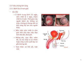 9
2.2 Triệu chứng lâm sàng
2.2.1 Bệnh lậu ở nam giới
‒ Lậu cấp:
+ Ủ bệnh trung bình 3-5 ngày,
sớm nhất là 1 ngày, chậm
nhất là 2 tuần. Thời gian này
người bệnh dù không có
triệu chứng gì nhưng vẫn có
khả năng lây lan cho người
khác.
+ Biểu hiện sớm nhất là cảm
giác khó chịu dọc niệu đạo
kèm đái dắt, đái buốt.
+ Miệng sáo, quy đầu viêm
đỏ, có mủ chảy ra tự nhiên
hoặc chảy ra khi vuốt dọc từ
gốc dương vật.
+ Toàn thân: có thể sốt, mệt
mỏi.
 