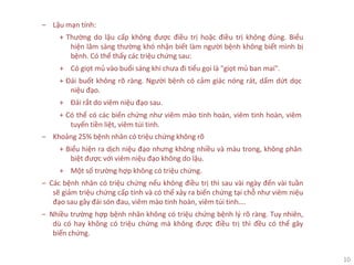 10
‒ Lậu mạn tính:
+ Thường do lậu cấp không được điều trị hoặc điều trị không đúng. Biểu
hiện lâm sàng thường khó nhận biết làm người bệnh không biết mình bị
bệnh. Có thể thấy các triệu chứng sau:
+ Có giọt mủ vào buổi sáng khi chưa đi tiểu gọi là "giọt mủ ban mai".
+ Đái buốt không rõ ràng. Người bệnh có cảm giác nóng rát, dấm dứt dọc
niệu đạo.
+ Đái rắt do viêm niệu đạo sau.
+ Có thể có các biến chứng như viêm mào tinh hoàn, viêm tinh hoàn, viêm
tuyến tiền liệt, viêm túi tinh.
‒ Khoảng 25% bệnh nhân có triệu chứng không rõ
+ Biểu hiện ra dịch niệu đạo nhưng không nhiều và màu trong, không phân
biệt được với viêm niệu đạo không do lậu.
+ Một số trường hợp không có triệu chứng.
‒ Các bệnh nhân có triệu chứng nếu không điều trị thì sau vài ngày đến vài tuần
sẽ giảm triệu chứng cấp tính và có thể xảy ra biến chứng tại chỗ như viêm niệu
đạo sau gây đái són đau, viêm mào tinh hoàn, viêm túi tinh….
‒ Nhiều trường hợp bệnh nhân không có triệu chứng bệnh lý rõ ràng. Tuy nhiên,
dù có hay không có triệu chứng mà không được điều trị thì đều có thể gây
biến chứng.
 