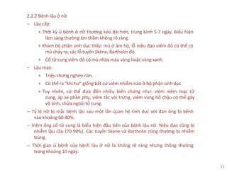 11
2.2.2 Bệnh lậu ở nữ
‒ Lậu cấp:
+ Thời kỳ ủ bệnh ở nữ thường kéo dài hơn, trung bình 5-7 ngày. Biểu hiện
lâm sàng thường âm thầm không rõ ràng.
+ Khám bộ phận sinh dục thấy: mủ ở âm hộ, lỗ niệu đạo viêm đỏ có thể có
mủ chảy ra, các lỗ tuyến Skène, Bartholin đỏ.
+ Cổ tử cung viêm đỏ có mủ nhày màu vàng hoặc vàng xanh.
‒ Lậu mạn:
+ Triệu chứng nghèo nàn.
+ Có thể ra "khí hư" giống bất cứ viêm nhiễm nào ở bộ phận sinh dục.
+ Tuy nhiên, có thể đưa đến nhiều biến chứng như: viêm niêm mạc tử
cung, áp xe phần phụ, viêm tắc vòi trứng, viêm vùng hố chậu có thể gây
vô sinh, chửa ngoài tử cung.
‒ Tỷ lệ nữ bị mắc bệnh lậu sau một lần quan hệ tình dục với đàn ông bị bệnh
vào khoảng 60-80%.
‒ Viêm ống cổ tử cung là biểu hiện đầu tiên của bệnh lậu nữ. Niệu đạo cũng bị
nhiễm lậu cầu (70-90%). Các tuyến Skène và Bartholin cũng thường bị nhiễm
trùng.
‒ Thời gian ủ bệnh của bệnh lậu ở nữ là không rõ ràng nhưng thông thường
trong khoảng 10 ngày.
 