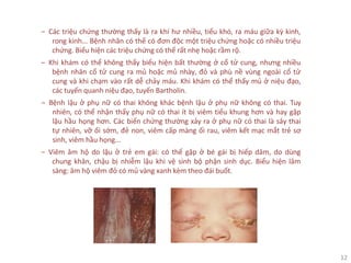 12
‒ Các triệu chứng thường thấy là ra khí hư nhiều, tiểu khó, ra máu giữa kỳ kinh,
rong kinh... Bệnh nhân có thể có đơn độc một triệu chứng hoặc có nhiều triệu
chứng. Biểu hiện các triệu chứng có thể rất nhẹ hoặc rầm rộ.
‒ Khi khám có thể không thấy biểu hiện bất thường ở cổ tử cung, nhưng nhiều
bệnh nhân cổ tử cung ra mủ hoặc mủ nhày, đỏ và phù nề vùng ngoài cổ tử
cung và khi chạm vào rất dễ chảy máu. Khi khám có thể thấy mủ ở niệu đạo,
các tuyến quanh niệu đạo, tuyến Bartholin.
‒ Bệnh lậu ở phụ nữ có thai không khác bệnh lậu ở phụ nữ không có thai. Tuy
nhiên, có thể nhận thấy phụ nữ có thai ít bị viêm tiểu khung hơn và hay gặp
lậu hầu họng hơn. Các biến chứng thường xảy ra ở phụ nữ có thai là sảy thai
tự nhiên, vỡ ối sớm, đẻ non, viêm cấp màng ối rau, viêm kết mạc mắt trẻ sơ
sinh, viêm hầu họng...
‒ Viêm âm hộ do lậu ở trẻ em gái: có thể gặp ở bé gái bị hiếp dâm, do dùng
chung khăn, chậu bị nhiễm lậu khi vệ sinh bộ phận sinh dục. Biểu hiện lâm
sàng: âm hộ viêm đỏ có mủ vàng xanh kèm theo đái buốt.
 