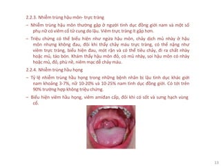 13
2.2.3. Nhiễm trùng hậu môn- trực tràng
‒ Nhiễm trùng hậu môn thường gặp ở người tình dục đồng giới nam và một số
phụ nữ có viêm cổ tử cung do lậu. Viêm trực tràng ít gặp hơn.
‒ Triệu chứng có thể biểu hiện như ngứa hậu môn, chảy dịch mủ nhày ở hậu
môn nhưng không đau, đôi khi thấy chảy máu trực tràng, có thể nặng như
viêm trực tràng, biểu hiện đau, mót rặn và có thể tiêu chảy, đi ra chất nhày
hoặc mủ, táo bón. Khám thấy hậu môn đỏ, có mủ nhày, soi hậu môn có nhày
hoặc mủ, đỏ, phù nề, niêm mạc dễ chảy máu.
2.2.4. Nhiễm trùng hầu họng
‒ Tỷ lệ nhiễm trùng hầu họng trong những bệnh nhân bị lậu tình dục khác giới
nam khoảng 3-7%, nữ 10-20% và 10-25% nam tình dục đồng giới. Có tới trên
90% trường hợp không triệu chứng.
‒ Biểu hiện viêm hầu họng, viêm amiđan cấp, đôi khi có sốt và sưng hạch vùng
cổ.
 