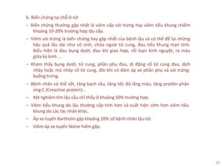 16
b. Biến chứng tại chỗ ở nữ
‒ Biến chứng thường gặp nhất là viêm cấp vòi trứng hay viêm tiểu khung chiếm
khoảng 10-20% trường hợp lậu cấp.
‒ Viêm vòi trứng là biến chứng hay gặp nhất của bệnh lậu và có thể để lại những
hậu quả lâu dài như vô sinh, chửa ngoài tử cung, đau tiểu khung mạn tính.
Biểu hiện là đau bụng dưới, đau khi giao hợp, rối loạn kinh nguyệt, ra máu
giữa kỳ kinh ...
‒ Khám thấy bụng dưới, tử cung, phần phụ đau, di động cổ tử cung đau, dịch
nhày hoặc mủ nhày cổ tử cung, đôi khi có đám áp xe phần phụ và vòi trứng-
buồng trứng.
‒ Bệnh nhân có thể sốt, tăng bạch cầu, tăng tốc độ lắng máu, tăng protêin phản
ứng C (Creactive protein)...
‒ Xét nghiệm tìm lậu cầu chỉ thấy ở khoảng 50% trường hợp.
‒ Viêm tiểu khung do lậu thường cấp tính hơn và xuất hiện sớm hơn viêm tiểu
khung do các tác nhân khác.
‒ Áp xe tuyến Bartholin gặp khoảng 28% số bệnh nhân lậu nữ.
‒ Viêm-áp xe tuyến Skène hiếm gặp.
 