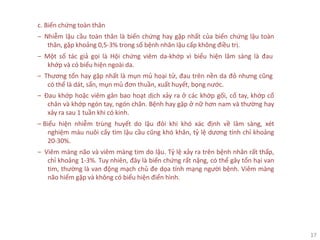 17
c. Biến chứng toàn thân
‒ Nhiễm lậu cầu toàn thân là biến chứng hay gặp nhất của biến chứng lậu toàn
thân, gặp khoảng 0,5-3% trong số bệnh nhân lậu cấp không điều trị.
‒ Một số tác giả gọi là Hội chứng viêm da-khớp vì biểu hiện lâm sàng là đau
khớp và có biểu hiện ngoài da.
‒ Thương tổn hay gặp nhất là mụn mủ hoại tử, đau trên nền da đỏ nhưng cũng
có thể là dát, sẩn, mụn mủ đơn thuần, xuất huyết, bọng nước.
‒ Đau khớp hoặc viêm gân bao hoạt dịch xảy ra ở các khớp gối, cổ tay, khớp cổ
chân và khớp ngón tay, ngón chân. Bệnh hay gặp ở nữ hơn nam và thường hay
xảy ra sau 1 tuần khi có kinh.
‒ Biểu hiện nhiễm trùng huyết do lậu đôi khi khó xác định về lâm sàng, xét
nghiệm máu nuôi cấy tìm lậu cầu cũng khó khăn, tỷ lệ dương tính chỉ khoảng
20-30%.
‒ Viêm màng não và viêm màng tim do lậu. Tỷ lệ xảy ra trên bệnh nhân rất thấp,
chỉ khoảng 1-3%. Tuy nhiên, đây là biến chứng rất nặng, có thể gây tổn hại van
tim, thường là van động mạch chủ đe dọa tính mạng người bệnh. Viêm màng
não hiếm gặp và không có biểu hiện điển hình.
 