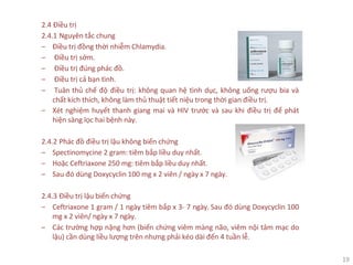 19
2.4 Điều trị
2.4.1 Nguyên tắc chung
‒ Điều trị đồng thời nhiễm Chlamydia.
‒ Điều trị sớm.
‒ Điều trị đúng phác đồ.
‒ Điều trị cả bạn tình.
‒ Tuân thủ chế độ điều trị: không quan hệ tình dục, không uống rượu bia và
chất kích thích, không làm thủ thuật tiết niệu trong thời gian điều trị.
‒ Xét nghiệm huyết thanh giang mai và HIV trước và sau khi điều trị để phát
hiện sàng lọc hai bệnh này.
2.4.2 Phác đồ điều trị lậu không biến chứng
‒ Spectinomycine 2 gram: tiêm bắp liều duy nhất.
‒ Hoặc Ceftriaxone 250 mg: tiêm bắp liều duy nhất.
‒ Sau đó dùng Doxycyclin 100 mg x 2 viên / ngày x 7 ngày.
2.4.3 Điều trị lậu biến chứng
‒ Ceftriaxone 1 gram / 1 ngày tiêm bắp x 3- 7 ngày. Sau đó dùng Doxycyclin 100
mg x 2 viên/ ngày x 7 ngày.
‒ Các trường hợp nặng hơn (biến chứng viêm màng não, viêm nội tâm mạc do
lậu) cần dùng liều lượng trên nhưng phải kéo dài đến 4 tuần lễ.
 