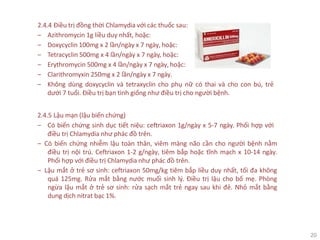 20
2.4.4 Điều trị đồng thời Chlamydia với các thuốc sau:
‒ Azithromycin 1g liều duy nhất, hoặc:
‒ Doxycyclin 100mg x 2 lần/ngày x 7 ngày, hoặc:
‒ Tetracyclin 500mg x 4 lần/ngày x 7 ngày, hoặc:
‒ Erythromycin 500mg x 4 lần/ngày x 7 ngày, hoặc:
‒ Clarithromyxin 250mg x 2 lần/ngày x 7 ngày.
‒ Không dùng doxycyclin và tetraxyclin cho phụ nữ có thai và cho con bú, trẻ
dưới 7 tuổi. Điều trị bạn tình giống như điều trị cho người bệnh.
2.4.5 Lậu mạn (lậu biến chứng)
‒ Có biến chứng sinh dục tiết niệu: ceftriaxon 1g/ngày x 5-7 ngày. Phối hợp với
điều trị Chlamydia như phác đồ trên.
‒ Có biến chứng nhiễm lậu toàn thân, viêm màng não cần cho người bệnh nằm
điều trị nội trú. Ceftriaxon 1-2 g/ngày, tiêm bắp hoặc tĩnh mạch x 10-14 ngày.
Phối hợp với điều trị Chlamydia như phác đồ trên.
‒ Lậu mắt ở trẻ sơ sinh: ceftriaxon 50mg/kg tiêm bắp liều duy nhất, tối đa không
quá 125mg. Rửa mắt bằng nước muối sinh lý. Điều trị lậu cho bố mẹ. Phòng
ngừa lậu mắt ở trẻ sơ sinh: rửa sạch mắt trẻ ngay sau khi đẻ. Nhỏ mắt bằng
dung dịch nitrat bạc 1%.
 