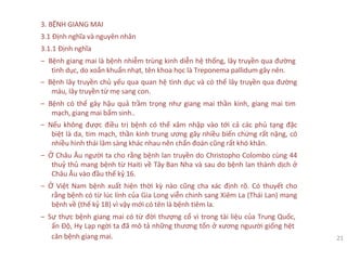 3. BỆNH GIANG MAI
3.1 Định nghĩa và nguyên nhân
3.1.1 Định nghĩa
‒ Bệnh giang mai là bệnh nhiễm trùng kinh diễn hệ thống, lây truyền qua đường
tình dục, do xoắn khuẩn nhạt, tên khoa học là Treponema pallidum gây nên.
‒ Bệnh lây truyền chủ yếu qua quan hệ tình dục và có thể lây truyền qua đường
máu, lây truyền từ mẹ sang con.
‒ Bệnh có thể gây hậu quả trầm trọng như giang mai thần kinh, giang mai tim
mạch, giang mai bẩm sinh..
‒ Nếu không được điều trị bệnh có thể xâm nhập vào tới cả các phủ tạng đặc
biệt là da, tim mạch, thần kinh trung ương gây nhiều biến chứng rất nặng, có
nhiều hình thái lâm sàng khác nhau nên chẩn đoán cũng rất khó khăn.
‒ Ở Châu Âu người ta cho rằng bệnh lan truyền do Christopho Colombo cùng 44
thuỷ thủ mang bệnh từ Haiti về Tây Ban Nha và sau do bệnh lan thành dịch ở
Châu Âu vào đầu thế kỷ 16.
‒ Ở Việt Nam bệnh xuất hiện thời kỳ nào cũng cha xác định rõ. Có thuyết cho
rằng bệnh có từ lúc lính của Gia Long viễn chinh sang Xiêm La (Thái Lan) mang
bệnh về (thế kỷ 18) vì vậy mới có tên là bệnh tiêm la.
‒ Sự thực bệnh giang mai có từ đời thượng cổ vì trong tài liệu của Trung Quốc,
ấn Độ, Hy Lạp ngời ta đã mô tả những thương tổn ở xương nguười giống hệt
căn bệnh giang mai. 21
 
