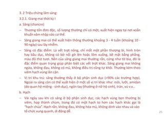 3. 2 Triệu chứng lâm sàng:
3.2.1. Giang mai thời kỳ I
a. Săng (chancre)
− Thương tổn đơn độc, số lượng thường chỉ có một, xuất hiện ngay tại nơi xoắn
khuẩn xâm nhập vào cơ thể.
− Săng giang mai có thể xuất hiện thông thường khoảng 3 - 4 tuần (khoảng 10 -
90 ngày) sau lây nhiễm.
− Săng có đặc điểm: Là vết trợt nông, chỉ mất một phần thượng bì, hình tròn
hay bầu dục, không có bờ nổi gờ lên hoặc lõm xuống, bề mặt bằng phẳng,
màu đỏ thịt tươi. Nền của săng giang mai thường rắn, cứng như tờ bìa, đó là
đặc điểm quan trọng giúp phân biệt các vết trợt khác. Săng giang mai không
ngứa, không đau, không có mủ, không điều trị cũng tự khỏi. Thường kèm theo
viêm hạch vùng lân cận.
− Vị trí khu trú: săng thường thấy ở bộ phận sinh dục (>90% các trường hợp).
Ngoài ra săng còn có thể xuất hiện ở một số vị trí khác như: môi, lưỡi, amidan
(do quan hệ miệng - sinh dục), ngón tay (thường ở nữ hộ sinh), trán, vú v.v…
b. Hạch
− Vài ngày sau khi có săng ở bộ phận sinh dục, các hạch vùng bẹn thường bị
viêm, họp thành chùm, trong đó có một hạch to hơn các hạch khác gọi là
“hạch chúa”. Hạch rắn, không đau, không hóa mủ, không dính vào nhau và vào
tổ chức xung quanh, di động dễ. 25
 