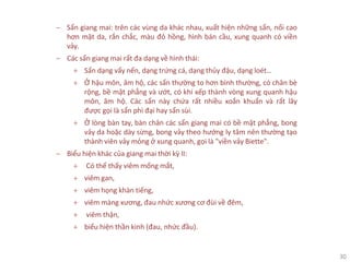 30
− Sẩn giang mai: trên các vùng da khác nhau, xuất hiện những sẩn, nổi cao
hơn mặt da, rắn chắc, màu đỏ hồng, hình bán cầu, xung quanh có viền
vảy.
− Các sẩn giang mai rất đa dạng về hình thái:
+ Sẩn dạng vẩy nến, dạng trứng cá, dạng thủy đậu, dạng loét…
+ Ở hậu môn, âm hộ, các sẩn thường to hơn bình thường, có chân bè
rộng, bề mặt phẳng và ướt, có khi xếp thành vòng xung quanh hậu
môn, âm hộ. Các sẩn này chứa rất nhiều xoắn khuẩn và rất lây
được gọi là sẩn phì đại hay sẩn sùi.
+ Ở lòng bàn tay, bàn chân các sẩn giang mai có bề mặt phẳng, bong
vảy da hoặc dày sừng, bong vảy theo hướng ly tâm nên thường tạo
thành viên vảy mỏng ở xung quanh, gọi là "viền vảy Biette".
− Biểu hiện khác của giang mai thời kỳ II:
+ Có thể thấy viêm mống mắt,
+ viêm gan,
+ viêm họng khàn tiếng,
+ viêm màng xương, đau nhức xương cơ đùi về đêm,
+ viêm thận,
+ biểu hiện thần kinh (đau, nhức đầu).
 