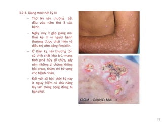 31
3.2.3. Giang mai thời kỳ III
− Thời kỳ này thường bắt
đầu vào năm thứ 3 của
bệnh.
− Ngày nay ít gặp giang mai
thời kỳ III vì người bệnh
thường được phát hiện và
điều trị sớm bằng Penixilin.
− Ở thời kỳ này thương tổn
có tính chất khu trú, mang
tính phá hủy tổ chức, gây
nên những di chứng không
hồi phục, thậm chí tử vong
cho bệnh nhân.
− Đối với xã hội, thời kỳ này
ít nguy hiểm vì khả năng
lây lan trong cộng đồng bị
hạn chế.
 