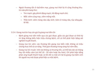 33
− Ngoài thương tổn ở da/niêm mạc, giang mai thời kỳ III cũng thường khu
trú vào phủ tạng như:
+ Tim mạch: gây phình động mạch, hở động mạch chủ.
+ Mắt: viêm củng mạc, viêm mống mắt.
+ Thần kinh: viêm màng não cấp, kinh. Gôm ở màng não, tủy sống gây
tê liệt.
3.2.4. Giang mai kín hay còn gọi là giang mai tiềm ẩn
− Bệnh giang mai tiến triển qua các giai đoạn, giữa các giai đoạn có thời kỳ
im lặng không biểu hiện triệu chứng bệnh, chỉ có thể phát hiện bằng xét
nghiệm huyết thanh.
− Giang mai kín sớm: các thương tổn giang mai biến mất, không có triệu
chứng thực thể và cơ năng. Thời gian thường trong vòng hai năm đầu.
− Giang mai kín muộn: trên da không có thương tổn, có thể kéo dài vài tháng
hay rất nhiều năm (có thể 10 - 20 năm hoặc lâu hơn). Chỉ phát hiện bằng
phản ứng huyết thanh hoặc có khi đẻ ra một em bé bị giang mai bẩm sinh
thì người mẹ mới được phát hiện ra mắc bệnh.
 