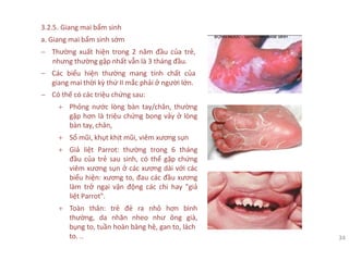 3.2.5. Giang mai bẩm sinh
a. Giang mai bẩm sinh sớm
− Thường xuất hiện trong 2 năm đầu của trẻ,
nhưng thường gặp nhất vẫn là 3 tháng đầu.
− Các biểu hiện thường mang tính chất của
giang mai thời kỳ thứ II mắc phải ở người lớn.
− Có thể có các triệu chứng sau:
+ Phỏng nước lòng bàn tay/chân, thường
gặp hơn là triệu chứng bong vảy ở lòng
bàn tay, chân,
+ Sổ mũi, khụt khịt mũi, viêm xương sụn
+ Giả liệt Parrot: thường trong 6 tháng
đầu của trẻ sau sinh, có thể gặp chứng
viêm xương sụn ở các xương dài với các
biểu hiện: xương to, đau các đầu xương
làm trở ngại vận động các chi hay "giả
liệt Parrot".
+ Toàn thân: trẻ đẻ ra nhỏ hơn bình
thường, da nhăn nheo như ông già,
bụng to, tuần hoàn bàng hệ, gan to, lách
to. .. 34
 