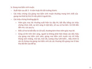 35
b. Giang mai bẩm sinh muộn
− Xuất hiện sau đẻ 3 - 4 năm hoặc khi đã trưởng thành.
− Các triệu chứng của giang mai bẩm sinh muộn thường mang tính chất của
giang mai thời kỳ thứ III mắc phải ở người lớn.
− Các triệu chứng thường gặp là:
+ Viêm giác mạc kẽ: thường xuất hiện lúc dậy thì, bắt đầu bằng các triệu
chứng nhức mắt, sợ ánh sáng ở một bên, về sau cả hai bên. Có thể dẫn
đến mù. Lác quy tụ.
+ Điếc cả hai tai bắt đầu từ 10 tuổi, thường kèm theo viêm giác mạc kẽ.
+ Cũng có khi trên lâm sàng, người ta không phát hiện được các dấu hiệu
của giang mai bẩm sinh sớm, giang mai bẩm sinh muộn mà chỉ thấy
thủng vòm miệng, mũi tẹt, trán dô, xương chày lưỡi kiếm... Đấy chính là
các di chứng của giang mai bẩm sinh do các thương tổn giang mai ở bào
thai đã liền sẹo để lại.
 