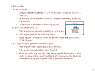 36
3.3 Xét nghiệm
3.3.1 Tìm vi khuẩn
− Lấy bệnh phẩm trên vết trợt, vết loét hay trên sẩn, mảng niêm mạc, chọc
trong hạch.
− Soi trực tiếp trên kính hiển vi nền đen, xoắn khuẩn nhìn thấy dưới dạng
lò xo di động.
− Các phản ứng huyết thanh chẩn đoán giang mai
3.3.2 Kỹ thuật phát hiện nhanh:
− Phản ứng Citochol bằng giọt máu hiện nay không làm.
− Phản ứng RPR (Rapid) Rapid Plasma Reagin.
− Kháng nguyên Cardiolipin tinh chế có gắn than hoạt. Kết quả nhanh và
độ đặc hiệu cao.
3.3.3 Các phản ứng huyết thanh cổ điển bao gồm:
− Phản ứng kết hợp bổ thể nh BW cổ điển, BWKolm.
− Phản ứng lên bông như VDRL, Kahn, Citochol.
− Tất cả các phản ứng này đều dùng kháng nguyên không phải là xoắn
khuẩn mà dùng kháng nguyên lipit lấy từ phủ tạng người, tim bò, bê để
phát hiện kháng nguyên reagin có trong huyết thanh bệnh nhân.
 