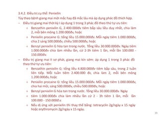 3.4.2. Điều trị cụ thể: Penixilin
Tùy theo bệnh giang mai mới mắc hay đã mắc lâu mà áp dụng phác đồ thích hợp.
− Điều trị giang mai thời kỳ I áp dụng 1 trong 3 phác đồ theo thứ tự ưu tiên:
+ Benzathin penixilin G, 2.400.000đv tiêm bắp sâu liều duy nhất, chia làm
2, mỗi bên mông 1.200.000đv, hoặc
+ Penixilin procaine G: tổng liều 15.000.000đv. Mỗi ngày tiêm 1.000.000đv,
chia 2 sáng 500.000đv, chiều 500.000đv, hoặc
+ Benzyl penixilin G hòa tan trong nước. Tổng liều 30.000.000đv. Ngày tiêm
1.000.000đv chia làm nhiều lần, cứ 2-3h tiêm 1 lần, mỗi lần 100.000 -
150.000đv.
− Điều trị giang mai II sơ phát, giang mai kín sớm: áp dụng 1 trong 3 phác đồ
theo thứ tự ưu tiên:
+ Benzathin penixilin G: tổng liều 4.800.000đv tiêm bắp sâu, trong 2 tuần
liên tiếp. Mỗi tuần tiêm 2.400.000 đv, chia làm 2, mỗi bên mông
1.200.000đv, hoặc
+ Penixilin procaine G: tổng liều 15.000.000đv. Mỗi ngày tiêm 1.000.000đv,
chia hai mũi, sáng 500.000đv, chiều 500.000đv, hoặc
+ Benzyl penixilin G hòa tan trong nước. Tổng liều 30.000.000đv. Ngày
+ tiêm 1.000.000đv chia làm nhiều lần cứ 2 - 3h tiêm 1 lần, mỗi lần
100.000 - 150.000đ.v.
+ Nếu dị ứng với penixilin thì thay thế bằng: tetracyclin 2g/ngày x 15 ngày
hoặc erythromycin 2g/ngày x 15 ngày.
39
 
