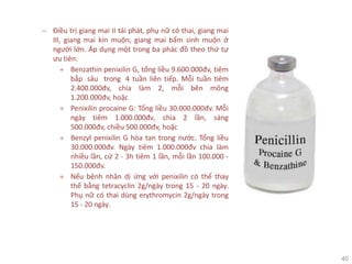40
− Điều trị giang mai II tái phát, phụ nữ có thai, giang mai
III, giang mai kín muộn, giang mai bẩm sinh muộn ở
người lớn. Áp dụng một trong ba phác đồ theo thứ tự
ưu tiên:
+ Benzathin penixilin G, tổng liều 9.600.000đv, tiêm
bắp sâu trong 4 tuần liên tiếp. Mỗi tuần tiêm
2.400.000đv, chia làm 2, mỗi bên mông
1.200.000đv, hoặc
+ Penixilin procaine G: Tổng liều 30.000.000đv. Mỗi
ngày tiêm 1.000.000đv, chia 2 lần, sáng
500.000đv, chiều 500.000đv, hoặc
+ Benzyl penixilin G hòa tan trong nước. Tổng liều
30.000.000đv. Ngày tiêm 1.000.000đv chia làm
nhiều lần, cứ 2 - 3h tiêm 1 lần, mỗi lần 100.000 -
150.000đv.
+ Nếu bệnh nhân dị ứng với penixilin có thể thay
thế bằng tetracyclin 2g/ngày trong 15 - 20 ngày.
Phụ nữ có thai dùng erythromycin 2g/ngày trong
15 - 20 ngày.
 