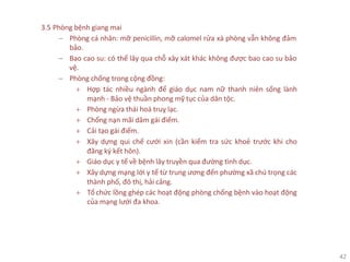 42
3.5 Phòng bệnh giang mai
− Phòng cá nhân: mỡ penicillin, mỡ calomel rửa xà phòng vẫn không đảm
bảo.
− Bao cao su: có thể lây qua chỗ xây xát khác không được bao cao su bảo
vệ.
− Phòng chống trong cộng đồng:
+ Hợp tác nhiều ngành để giáo dục nam nữ thanh niên sống lành
mạnh - Bảo vệ thuần phong mỹ tục của dân tộc.
+ Phòng ngừa thái hoá truỵ lạc.
+ Chống nạn mãi dâm gái điếm.
+ Cải tạo gái điếm.
+ Xây dựng qui chế cưới xin (cần kiểm tra sức khoẻ trước khi cho
đăng ký kết hôn).
+ Giáo dục y tế về bệnh lây truyền qua đường tình dục.
+ Xây dựng mạng lới y tế từ trung ương đến phường xã chú trọng các
thành phố, đô thị, hải cảng.
+ Tổ chức lồng ghép các hoạt động phòng chống bệnh vào hoạt động
của mạng lưới đa khoa.
 