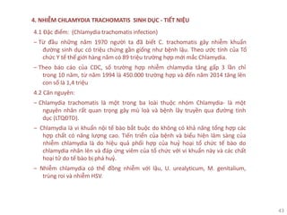 43
4. NHIỄM CHLAMYDIA TRACHOMATIS SINH DỤC - TIẾT NIỆU
4.1 Đặc điểm: (Chlamydia trachomatis infection)
‒ Từ đầu những năm 1970 người ta đã biết C. trachomatis gây nhiễm khuẩn
đường sinh dục có triệu chứng gần giống như bệnh lậu. Theo ước tính của Tổ
chức Y tế thế giới hàng năm có 89 triệu trường hợp mới mắc Chlamydia.
‒ Theo báo cáo của CDC, số trường hợp nhiễm chlamydia tăng gấp 3 lần chỉ
trong 10 năm, từ năm 1994 là 450.000 trường hợp và đến năm 2014 tăng lên
con số là 1,4 triệu
4.2 Căn nguyên:
‒ Chlamydia trachomatis là một trong ba loài thuộc nhóm Chlamydia- là một
nguyên nhân rất quan trọng gây mù loà và bệnh lây truyền qua đường tình
dục (LTQĐTD).
‒ Chlamydia là vi khuẩn nội tế bào bắt buộc do không có khả năng tổng hợp các
hợp chất có năng lượng cao. Tiến triển của bệnh và biểu hiện lâm sàng của
nhiễm chlamydia là do hiệu quả phối hợp của huỷ hoại tổ chức tế bào do
chlamydia nhân lên và đáp ứng viêm của tổ chức với vi khuẩn này và các chất
hoại tử do tế bào bị phá huỷ.
‒ Nhiễm chlamydia có thể đồng nhiễm với lậu, U. urealyticum, M. genitalium,
trùng roi và nhiễm HSV.
 