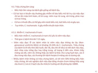45
4.3. Triệu chứng lâm sàng:
‒ Biểu hiện lâm sàng của bệnh gần giống với bệnh lậu.
‒ Cả hai loại vi khuẩn này thường gây nhiễm tế bào biểu mô lát trụ của niệu đạo
rồi lan lên mào tinh hoàn, cổ tử cung- niêm mạc tử cung, vòi trứng, phúc mạc
và trực tràng.
‒ Cả hai vi khuẩn đều có thể gây viêm dưới biểu mô, loét biểu mô và gây sẹo.
‒ Tuy nhiên, C. trachomatis ít gây nhiễm khuẩn toàn thân.
4.3.1. Nhiễm C. trachomatis ở nam:
‒ Biểu hiện nhiễm C. trachomatis ở nam chủ yếu là viêm niệu đạo.
‒ Thời gian ủ bệnh khá dài 7-21 ngày.
‒ Viêm niệu đạo: Ở các bệnh nhân bị viêm niệu đạo không do lậu (Non-
gonococcal urethritis-NGU) có khoảng 35-50% do C. trachomatis. Triệu chứng
của bệnh là đi tiểu khó (đái buốt, đái rắt, đau khi đi tiểu) và tiết dịch niệu đạo,
dịch nhày màu trắng đục hay trắng trong, số lượng ít đến vừa. Khám thấy
miệng sáo đỏ, viêm nề, không thấy các bệnh lý khác như sưng hạch bẹn, các ổ
đau trong niệu đạo, các thương tổn bệnh herpes ở miệng sáo và dương vật.
‒ Nhiều bệnh nhân không có triệu chứng bệnh, có tới trên 50% không biểu hiện
triệu chứng, khi xét nghiệm dịch niệu đạo bằng nhuộm Gram không thấy song
cầu Gram (-) và có 5 bạch cầu đa nhân/vi trường với độ phóng đại 1000X.
 