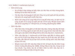 47
4.3.2. Nhiễm C. trachomatis ở phụ nữ:
‒ Viêm cổ tử cung:
+ Đa số bệnh nhân không có biểu hiện các dấu hiệu và triệu chứng bệnh,
khoảng 1/3 có dấu hiệu tại chỗ.
+ Các dấu hiệu thường gặp là tiết dịch nhày mủ và lộ tuyến phì đại với biểu
hiện phù nề, xung huyết và dễ chảy máu.
+ Khám lâm sàng cổ tử cung thấy cổ tử cung dễ chảy máu, có dịch mủ tử
cung và phù nề ở vùng lộ tuyến phì đại cổ tử cung. Nhuộm Gram dịch
tiết cổ tử cung thấy có > 30 bạch cầu /vi trường, độ phóng đại 1000X.
‒ Viêm niệu đạo:
+ Biểu hiện triệu chứng gồm có tiết dịch niệu đạo, miệng niệu đạo đỏ hoặc
phù nề. Ở những người có dịch tiết cổ tử cung có kèm theo đái khó, đái
rắt là gợi ý việc bệnh nhân đồng thời bị viêm niệu đạo do C. trachomatis.
+ Viêm niệu đạo do C. trachomatis có thể được nghĩ đến ở những người
phụ nữ trẻ ở tuổi hoạt động tình dục mạnh mà có đi tiểu khó, đái rắt và
mủ niệu, đặc biệt khi họ có bạn tình có triệu chứng viêm niệu đạo hoặc
có bạn tình mới.
+ Nhuộm Gram dịch tiết niệu đạo thấy có trên 10 bạch cầu đa nhân trung
tính/vi trường độ phóng đại 1000X, không thấy có lậu cầu, trùng roi và
trực khuẩn. Tuy nhiên, đại đa số bệnh nhân bị viêm niệu đạo do C.
trachomatis không có triệu chứng lâm sàng.
 