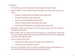 50
4.5 Điều trị:
‒ Trị liệu được lựa chọn là Tetraxyclin hoặc Doxycyclin trong 1-3 tuần.
‒ Điều trị nhiễm C. trachomatis không biến chứng ở niệu đạo, cổ tử cung và trực
tràng:
+ Doxycyclin 100mg uống 2 viên/ngày trong 7 ngày, hoặc
+ Tetracyclin 1g/ngày trong 7 ngày, hoặc
+ Azithromycin 1g uống liều duy nhất, hoặc
+ Ofloxacin 300mg uống 2 viên/ngày trong 7 ngày
+ Erythromycin 500mg uống 4 viên/ngày trong 7 ngày, hoặc
‒ Theo dõi sau điều trị cho thấy có một số trường hợp bị lại (5-10%) có thể do
tái phát hoặc tái nhiễm.
‒ Một số bệnh nhân sau điều trị mặc dù không còn C. trachomatis nhưng vẫn
còn triệu chứng hoặc tái phát triệu chứng bệnh (10-15%) có thể do đồng thời
bị một tác nhân gây bệnh khác.
‒ Điều trị cho phụ nữ có thai:
+ Erythromycin 500mg uống 4 viên/ngày trong 7 ngày, hoặc
+ Azithromycin 1g uống liều duy nhất
‒ Các bạn tình của bệnh nhân: Cần được xét nghiệm trong vòng 30 ngày sau khi
phơi nhiễm hoặc được điều trị bằng tetraxyclin, doxycyclin.
 