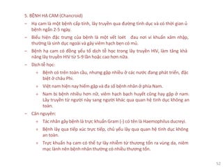 52
5. BỆNH HẠ CAM (Chancroid)
‒ Hạ cam là một bệnh cấp tính, lây truyền qua đường tình dục và có thời gian ủ
bệnh ngắn 2-5 ngày.
‒ Biểu hiện đặc trưng của bệnh là một vết loét đau nơi vi khuẩn xâm nhập,
thường là sinh dục ngoài và gây viêm hạch bẹn có mủ.
‒ Bệnh hạ cam có đồng yếu tố dịch tễ học trong lây truyền HIV, làm tăng khả
năng lây truyền HIV từ 5-9 lần hoặc cao hơn nữa.
‒ Dịch tễ học:
+ Bệnh có trên toàn cầu, nhưng gặp nhiều ở các nước đang phát triển, đặc
biệt ở châu Phi.
+ Việt nam hiện nay hiếm gặp và đa số bệnh nhân ở phía Nam.
+ Nam bị bệnh nhiều hơn nữ, viêm hạch bạch huyết cũng hay gặp ở nam.
Lây truyền từ người này sang người khác qua quan hệ tình dục không an
toàn.
‒ Căn nguyên:
+ Tác nhân gây bệnh là trực khuẩn Gram (-) có tên là Haemophilus ducreyi.
+ Bệnh lây qua tiếp xúc trực tiếp, chủ yếu lây qua quan hệ tình dục không
an toàn.
+ Trực khuẩn hạ cam có thể tự lây nhiễm từ thương tổn ra vùng da, niêm
mạc lành nên bệnh nhân thường có nhiều thương tổn.
 
