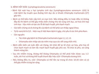 53
6. BỆNH HỘT XOÀI (Lymphogranuloma venereum)
‒ Bệnh hột xoài hay u hạt Lympho sinh dục (Lymphogranuloma venereum- LGV) là
một bệnh lây truyền qua đường tình dục do vi khuẩn Chlamydia trachomatis (CT)
gây nên.
‒ Bệnh có thể biểu hiện cấp tính và mạn tính. Nếu không điều trị hoặc điều trị không
đầy đủ thì bệnh có thể gây nhiều biến chứng như dò vùng sinh dục, xơ hoá chít hẹp
sinh dục - hậu môn và tạo các lỗ dò bạch huyết, phù bạch mạch.
‒ Các biến chứng và di chứng đó của bệnh có thể phải can thiệp ngoại khoa.
‒ Tỷ lệ nam/nữ là 5/1. Hiện nay ở Việt Nam bệnh ít gặp, chủ yếu ở các tỉnh phía Nam.
‒ Căn nguyên:
+ Tác nhân gây bệnh là Chlamydia trachomatis type L1, L2, L3.
+ Chlamydia xâm nhập vào da-niêm mạc qua các vết sang chấn nhỏ.
‒ Bệnh diễn biến vài tuần đến vài tháng, khi khỏi để lại tổ chức xơ hóa, phá hủy tổ
chức bạch mạch và làm tắc mạch bạch huyết gây phù voi. Tổ chức bị phù, xơ cứng
thành mảng lớn.
‒ Sau khi nhiễm trùng, kháng thể kháng Chlamydia có thể phát hiện được sau 1-2
tuần, tét Frei và kháng thể huyết thanh đặc hiệu LGV- Chlamydia dương tính.
‒ Nếu không điều trị, LGV- Chlamydia có thể tồn tại trong tổ chức 10-20 năm và có
thể gây nhiễm trùng lan rộng.
 