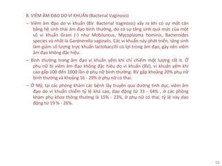 56
8. VIÊM ÂM ĐẠO DO VI KHUẨN (Bacterial Vaginosis)
‒ Viêm âm đạo do vi khuẩn (BV: Bacterial Vaginosis) xẩy ra khi có sự mất cân
bằng hệ sinh thái âm đạo bình thường, do có sự tăng sinh quá mức của một
số vi khuẩn Gram (-) như Mobiluncus, Mycoplasma hominis, Bacteroides
species và nhất là Gardnerella vaginalis. Các vi khuẩn này phát triển, tăng sinh
làm giảm số lượng trực khuẩn lactobaccilli có lợi trong âm đạo, gây nên viêm
âm đạo không đặc hiệu.
‒ Bình thường trong âm đạo vi khuẩn yếm khí chỉ chiếm một lượng rất ít. Ở
phụ nữ bị viêm âm đạo không đặc hiệu do vi khuẩn (BV), vi khuẩn yếm khí
cao gấp 100 đến 1000 lần ở phụ nữ bình thường. BV gặp khoảng 20% phụ nữ
bình thường và khoảng 16 - 29% ở phụ nữ có thai.
‒ Ở Mỹ, tại các phòng khám các bệnh lây truyền qua đường tình dục, viêm âm
đạo do vi khuẩn chiếm tỷ lệ khá cao, dao động từ 33 - 64% , ở các phòng
khám phụ khoa thông thường là 15% - 23%, ở phụ nữ có thai, tỷ lệ này dao
động từ 19 % - 26%.
 