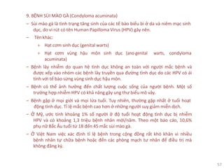 57
9. BỆNH SÙI MÀO GÀ (Condyloma acuminata)
‒ Sùi mào gà là tình trạng tăng sinh của các tế bào biểu bì ở da và niêm mạc sinh
dục, do vi rút có tên Human Papilloma Virus (HPV) gây nên.
‒ Tên khác:
+ Hạt cơm sinh dục (genital warts)
+ Hạt cơm vùng hậu môn sinh dục (ano-genital warts, condyloma
acuminata)
‒ Bệnh lây nhiễm do quan hệ tình dục không an toàn với người mắc bệnh và
được xếp vào nhóm các bệnh lây truyền qua đường tình dục do các HPV có ái
tính với tế bào sừng vùng sinh dục hậu môn.
‒ Bệnh có thể ảnh hưởng đến chất lượng cuộc sống của người bệnh. Một số
trường hợp nhiễm HPV có khả năng gây ung thư biểu mô vảy.
‒ Bệnh gặp ở mọi giới và mọi lứa tuổi. Tuy nhiên, thường gặp nhất ở tuổi hoạt
động tình dục. Tỉ lệ mắc bệnh cao hơn ở những người suy giảm miễn dịch.
‒ Ở Mỹ, ước tính khoảng 1% số người ở độ tuổi hoạt động tình dục bị nhiễm
HPV và có khoảng 1,3 triệu bệnh nhân mới/năm. Theo một báo cáo, 10,6%
phụ nữ Bắc Âu tuổi từ 18 đến 45 mắc sùi mào gà.
‒ Ở Việt Nam việc xác định tỉ lệ bệnh trong cộng đồng rất khó khăn vì nhiều
bệnh nhân tự chữa bệnh hoặc đến các phòng mạch tư nhân để điều trị mà
không đăng ký.
 