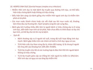 58
10. HERPES SINH DỤC (Genital herpes simplex virus infection)
‒ Nhiễm HSV sinh dục là một bệnh lây truyền qua đường tình dục, có thể biểu
hiện triệu chứng bệnh hoặc không có triệu chứng.
‒ Biểu hiện lâm sàng của bệnh giống như nhiễm HSV ngoài sinh dục là nhiễm tiên
phát và tái phát.
‒ Các mụn nước thành chùm hoặc các vết chợt sau khi mụn nước vỡ, thường
kèm theo đau tại thương tổn. Hạch lympho vùng lân cận sưng đau.
‒ Bệnh gây ảnh hưởng nhiều đến tâm lý người bệnh vì triệu chứng xảy ra ở vùng
sinh dục, diễn biến mạn tính và tái phát, hiện chưa điều trị khỏi được và lây cho
bạn tình, có thể lây cho trẻ khi mẹ bị bệnh.
‒ Dịch tễ:
+ Bệnh thường xảy ra ở người trẻ tuổi, trong độ tuổi hoạt động tình dục
mạnh. Bệnh gặp nhiều trên các nhóm có hành vi tình dục nguy cơ cao.
+ Tỷ lệ hiện mắc tùy theo vùng địa lý, nhóm đối tượng, tỷ lệ chung ở người
lớn thay đổi vào khoảng hơn 20% đến 70-80%.
+ Tỷ lệ lây truyền cho tất cả các trường hợp là đào thải HSV khi người bệnh
không có triệu chứng.
+ Tỷ lệ lây truyền giữa cặp vợ chồng khi một người bị nhiễm là 10%/năm.
HSV sinh dục có nguy cơ cao tăng lây nhiễm HIV
 