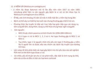 60
11. U MỀM LÂY (Molluscum contagiosum)
‒ U mềm lây được Batcman mô tả lần đầu tiên năm 1817 và năm 1905
Juliusburg phát hiện ra căn nguyên gây bệnh là vi rút có tên khoa học là
Molluscum contagiosum virus (MCV).
‒ Ở Mỹ, ước tính khoảng 1% dân số mắc ít nhất một lần u mềm lây trong đời.
‒ Bệnh có thể xảy ra ở bất kỳ lứa tuổi nào nhưng thường gặp nhất ở trẻ em.
‒ Phương thức lây truyền là tiếp xúc trực tiếp hay gián tiếp qua các dụng cụ,
tắm cùng bể tắm, dùng khăn, dụng cụ thể thao chung hoặc ngồi cùng ghế.
‒ Căn nguyên:
+ MCV thuộc nhóm poxvirus có kích thước lớn (200×300×100mm).
+ Có 4 type vi rút là MCV 1, 2, 3 và 4. Hai type thường gặp là MCV 1 và
MCV 2.
+ Tuy nhiên, type 1 là nguyên nhân chủ yếu còn type 2 thường gây u mềm
lây ở người lớn và được xếp vào nhóm các bệnh lây truyền qua đường
tình dục.
‒ Lâm sàng rất khó phân biệt các type gây bệnh mà chủ yếu dựa vào xét nghiệm
PCR mới có thể định type được vi rút.
‒ Có nhiều yếu tố thuận lợi cho vi rút phát triển, đặc biệt là tình trạng da khô,
viêm da cơ địa và điều trị bôi các loại kem corticoid
 