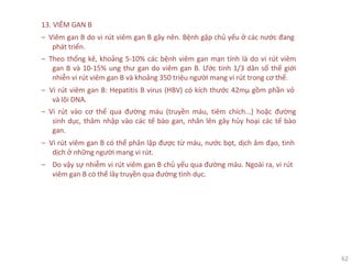 62
13. VIÊM GAN B
‒ Viêm gan B do vi rút viêm gan B gây nên. Bệnh gặp chủ yếu ở các nước đang
phát triển.
‒ Theo thống kê, khoảng 5-10% các bệnh viêm gan mạn tính là do vi rút viêm
gan B và 10-15% ung thư gan do viêm gan B. Ước tính 1/3 dân số thế giới
nhiễn vi rút viêm gan B và khoảng 350 triệu người mang vi rút trong cơ thể.
‒ Vi rút viêm gan B: Hepatitis B virus (HBV) có kích thước 42mµ gồm phần vỏ
và lõi DNA.
‒ Vi rút vào cơ thể qua đường máu (truyền máu, tiêm chích...) hoặc đường
sinh dục, thâm nhập vào các tế bào gan, nhân lên gây hủy hoại các tế bào
gan.
‒ Vi rút viêm gan B có thể phân lập được từ máu, nước bọt, dịch âm đạo, tinh
dịch ở những người mang vi rút.
‒ Do vậy sự nhiễm vi rút viêm gan B chủ yếu qua đường máu. Ngoài ra, vi rút
viêm gan B có thể lây truyền qua đường tình dục.
 
