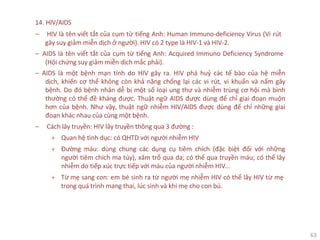 63
14. HIV/AIDS
‒ HIV là tên viết tắt của cụm từ tiếng Anh: Human Immuno-deficiency Virus (Vi rút
gây suy giảm miễn dịch ở người). HIV có 2 type là HIV-1 và HIV-2.
‒ AIDS là tên viết tắt của cụm từ tiếng Anh: Acquired Immuno Deficiency Syndrome
(Hội chứng suy giảm miễn dịch mắc phải).
‒ AIDS là một bệnh mạn tính do HIV gây ra. HIV phá huỷ các tế bào của hệ miễn
dịch, khiến cơ thể không còn khả năng chống lại các vi rút, vi khuẩn và nấm gây
bệnh. Do đó bệnh nhân dễ bị một số loại ung thư và nhiễm trùng cơ hội mà bình
thường có thể đề kháng được. Thuật ngữ AIDS được dùng để chỉ giai đoạn muộn
hơn của bệnh. Như vậy, thuật ngữ nhiễm HIV/AIDS được dùng để chỉ những giai
đoạn khác nhau của cùng một bệnh.
‒ Cách lây truyền: HIV lây truyền thông qua 3 đường :
+ Quan hệ tình dục: có QHTD với người nhiễm HIV
+ Đường máu: dùng chung các dụng cụ tiêm chích (đặc biệt đối với những
người tiêm chích ma túy), xăm trổ qua da; có thể qua truyền máu; có thể lây
nhiễm do tiếp xúc trực tiếp với máu của người nhiễm HIV...
+ Từ mẹ sang con: em bé sinh ra từ người mẹ nhiễm HIV có thể lây HIV từ mẹ
trong quá trình mang thai, lúc sinh và khi mẹ cho con bú.
 
