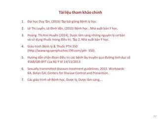 77
Tàiliệu tham khảo chính
1. Đại học Duy Tân, (2016) Tập bài giảng Bệnh lý học.
2. Lê Thị Luyến, Lê Đình Vấn, (2010) Bệnh học , Nhà xuất bản Y học.
3. Hoàng Thị Kim Huyền (2014), Dược lâm sàng những nguyên lý cơ bản
và sử dụng thuốc trong điều trị. Tập 2, Nhà xuất bản Y học.
4. Giáo trình Bệnh lý & Thuốc PTH 350
(http://www.nguyenphuchoc199.com/pth- 350).
5. Hướng dẫn chẩn đoán điều trị các bệnh lây truyền qua đường tình dục số
4568/QĐ-BYT của Bộ Y tế 14/11/2013
6. Sexually transmitted diseases treatment guidelines, 2015. Workowski
KA, Bolan GA; Centers for Disease Control and Prevention.
7. Các giáo trình về Bệnh học, Dược lý, Dược lâm sàng,…
 