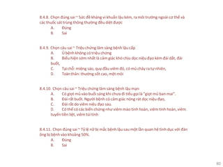 80
8.4.8. Chọn đúng sai ~ Sức đề kháng vi khuẩn lậu kém, ra môi trường ngoài cơ thể và
các thuốc sát trùng thông thường đều diệt được
A. Đúng
B. Sai
8.4.9. Chọn câu sai ~ Triệu chứng lâm sàng bệnh lậu cấp
A. Ủ bệnh không có triệu chứng
B. Biểu hiện sớm nhất là cảm giác khó chịu dọc niệu đạo kèm đái dắt, đái
buốt,
C. Tạichỗ: miệng sáo, quy đầu viêm đỏ, có mủ chảy ra tự nhiên,
D. Toànthân: thường sốt cao, mệt mỏi
8.4.10. Chọn câu sai ~ Triệu chứng lâm sàng bệnh lậu mạn
A. Có giọt mủ vào buổi sáng khi chưa đi tiểu gọi là "giọt mủ ban mai".
B. Đái rất buốt. Người bệnh có cảm giác nóng rát dọc niệu đạo,
C. Đái rắt do viêm niệu đạo sau.
D. Có thể có các biến chứng như viêm mào tinh hoàn, viêm tinh hoàn, viêm
tuyến tiền liệt, viêm túi tinh
8.4.11. Chọn đúng sai ~ Tỷ lệ nữ bị mắc bệnh lậu sau một lần quan hệ tình dục với đàn
ông bị bệnh vào khoảng 50%.
A. Đúng
B. Sai
 