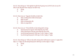 81
8.4.12. Chọn đúng sai ~ Xét nghiệm huyết thanh giang mai và HIV trước và sau khi
điều trị lậu để phát hiện sàng lọc hai bệnh này.
A. Đúng
B. Sai
8.4.13. Chọn câu sai ~ Nguyên tắc điều trị bệnh lậu
A. Điều trị đồng thời nhiễm Chlamydia.
B. Điều trị sớm.
C. Điều trị đúng phác đồ.
D. Điều trị cả gia đình
8.4.14. Chọn câu sai ~ Phác đồ điều trị lậu không biến chứng:
A. Spectinomycine 2 gram: tiêm bắp liều duy nhất.
B. Hoặc Ceftriaxone 250 mg: tiêm bắp liều duy nhất,
C. Sau đó dùng Doxycyclin 100 mg x 1 viên / ngày x 7 ngày.
D. Sau đó dùng Doxycyclin 100 mg x 2 viên / ngày x 7 ngày
8.4.15. Chọn đúng sai ~ Điều trị lậu biến chứng tiêm Ceftriaxone 1 gram / 1 ngày tiêm
bắp x 3- 7 ngày. Sau đó dùng Doxycyclin 100 mg x 2 viên/ ngày x 7 ngày
A. Đúng
B. Sai
 