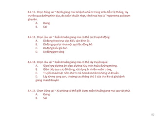 82
8.4.16. Chọn đúng sai ~ Bệnh giang mai là bệnh nhiễm trùng kinh diễn hệ thống, lây
truyền qua đường tình dục, do xoắn khuẩn nhạt, tên khoa học là Treponema pallidum
gây nên.
A. Đúng
B. Sai
8.4.17. Chọn câu sai ~ Xoắn khuẩn giang mai có thể có 3 loại di động:
A. Di động theo trục dọc kiểu vặn đinh ốc.
B. Di động qua lại như một quả lắc đồng hồ.
C. Di động kiểu giả túc.
D. Di động gợn sóng
8.4.18. Chọn câu sai ~ Xoắn khuẩn giang mai có thể lây truyền qua:
A. Giao hợp đường âm đạo, đường hậu môn hoặc đường miệng.
B. Gián tiếp qua các đồ dùng, vật dụng bị nhiễm xoắn trùng,
C. Truyền máuhoặc tiêm chíc h mà bơm kim tiêm không vô khuẩn.
D. Lây từ mẹ sang con, thường sau tháng thứ 3 của thai kỳ và gây bệnh
giang mai di truyền
8.4.19. Chọn đúng sai ~ Xà phòng có thể giết được xoắn khuẩn giang mai sau vài phút
A. Đúng
B. Sai
 