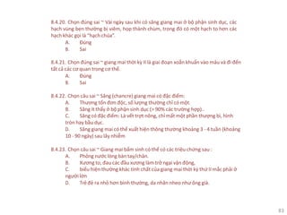 83
8.4.20. Chọn đúng sai ~ Vài ngày sau khi có săng giang mai ở bộ phận sinh dục, các
hạch vùng bẹn thường bị viêm, họp thành chùm, trong đó có một hạch to hơn các
hạch khác gọi là “hạch chúa”.
A. Đúng
B. Sai
8.4.21. Chọn đúng sai ~ giang mai thời kỳ II là giai đoạn xoắn khuẩn vào máu và đi đến
tất cả các cơ quan trong cơ thể.
A. Đúng
B. Sai
8.4.22. Chọn câu sai ~ Săng (chancre) giang mai có đặc điểm:
A. Thương tổn đơn độc, số lượng thường chỉ có một.
B. Săng ít thấy ở bộ phận sinh dục (> 90% các trường hợp)..
C. Săng có đặc điểm: Là vết trợt nông, chỉ mất một phần thượng bì, hình
tròn hay bầu dục.
D. Săng giang mai có thể xuất hiện thông thường khoảng 3 - 4 tuần (khoảng
10 - 90 ngày) sau lây nhiễm
8.4.23. Chọn câu sai ~ Giang mai bẩm sinh có thể có các triệu chứng sau :
A. Phỏng nước lòng bàn tay/chân.
B. Xương to, đau các đầu xương làm trở ngại vận động,
C. biểu hiện thường khác tính chất của giang mai thời kỳ thứ II mắc phải ở
người lớn
D. Trẻđẻ ra nhỏ hơn bình thường, da nhăn nheo như ông già.
 